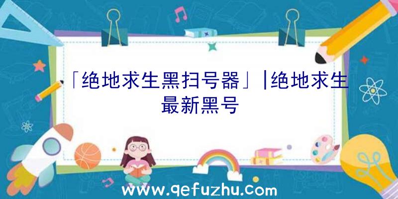 「绝地求生黑扫号器」|绝地求生最新黑号